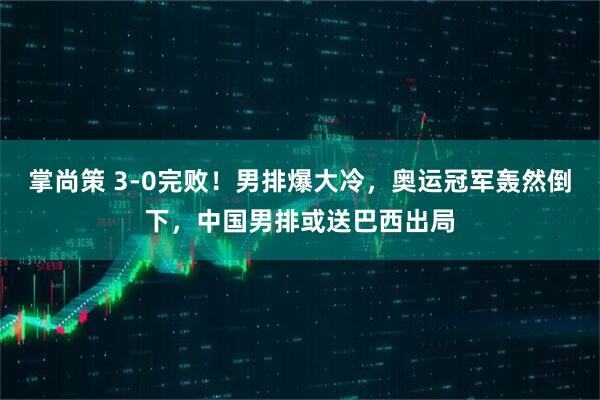 掌尚策 3-0完败！男排爆大冷，奥运冠军轰然倒下，中国男排或送巴西出局