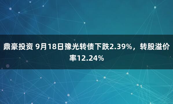 鼎豪投资 9月18日豫光转债下跌2.39%，转股溢价率12.24%