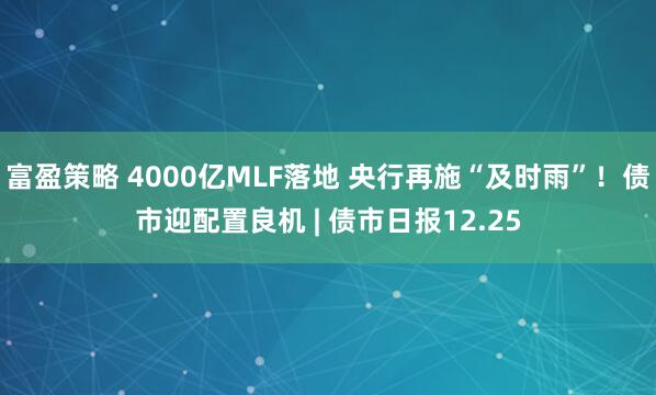 富盈策略 4000亿MLF落地 央行再施“及时雨”！债市迎配置良机 | 债市日报12.25