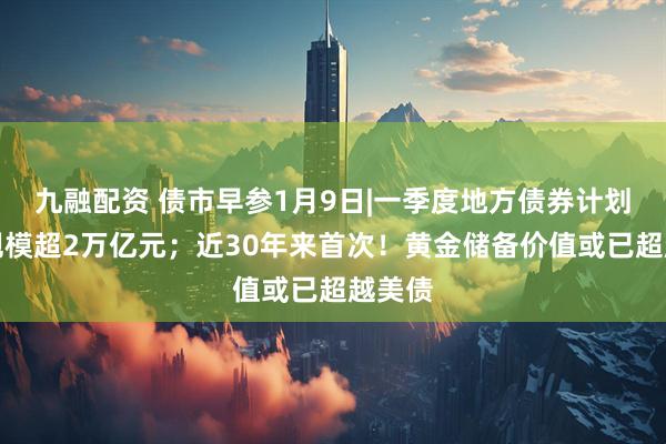 九融配资 债市早参1月9日|一季度地方债券计划发行规模超2万亿元；近30年来首次！黄金储备价值或已超越美债