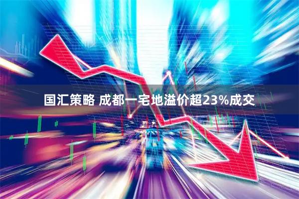 国汇策略 成都一宅地溢价超23%成交