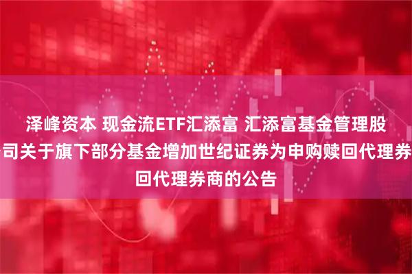 泽峰资本 现金流ETF汇添富 汇添富基金管理股份有限公司关于旗下部分基金增加世纪证券为申购赎回代理券商的公告