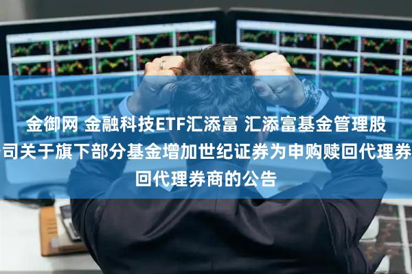 金御网 金融科技ETF汇添富 汇添富基金管理股份有限公司关于旗下部分基金增加世纪证券为申购赎回代理券商的公告