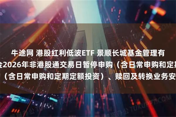 牛途网 港股红利低波ETF 景顺长城基金管理有限公司关于旗下部分基金2026年非港股通交易日暂停申购（含日常申购和定期定额投资）、赎回及转换业务安排的公告