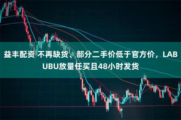 益丰配资 不再缺货、部分二手价低于官方价，LABUBU放量任买且48小时发货