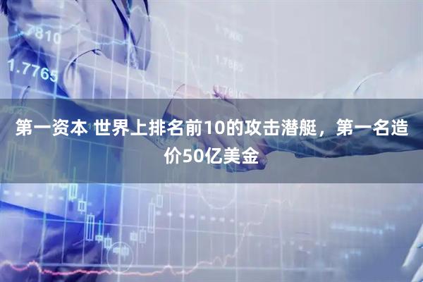 第一资本 世界上排名前10的攻击潜艇，第一名造价50亿美金