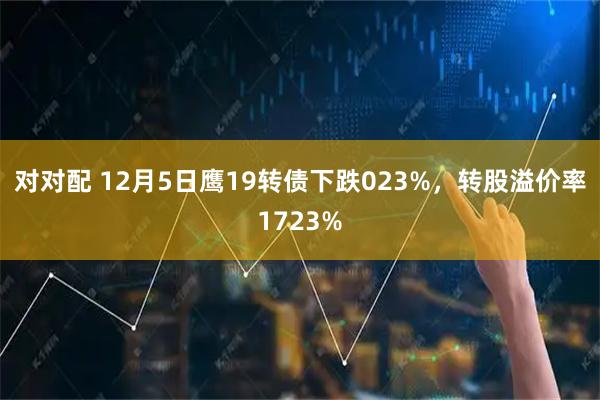 对对配 12月5日鹰19转债下跌023%，转股溢价率1723%
