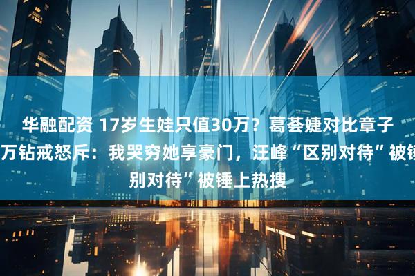 华融配资 17岁生娃只值30万？葛荟婕对比章子怡3000万钻戒怒斥：我哭穷她享豪门，汪峰“区别对待”被锤上热搜