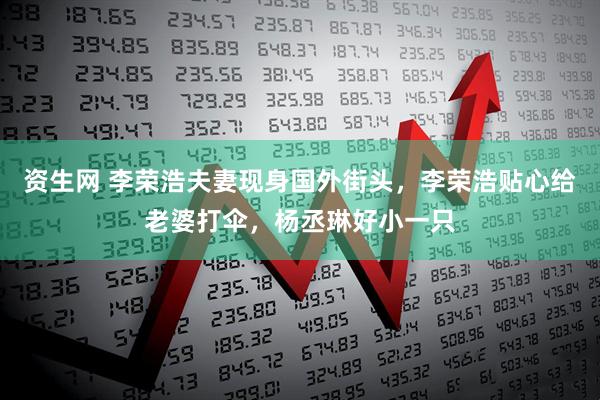 资生网 李荣浩夫妻现身国外街头，李荣浩贴心给老婆打伞，杨丞琳好小一只