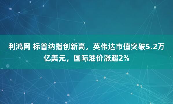 利鸿网 标普纳指创新高，英伟达市值突破5.2万亿美元，国际油价涨超2%