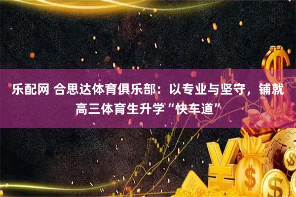 乐配网 合思达体育俱乐部：以专业与坚守，铺就高三体育生升学“快车道”